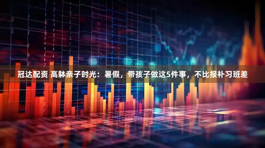 冠达配资 高躰亲子时光：暑假，带孩子做这5件事，不比报补习班差
