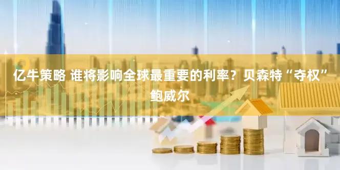 亿牛策略 谁将影响全球最重要的利率？贝森特“夺权”鲍威尔