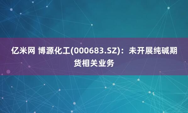 亿米网 博源化工(000683.SZ)：未开展纯碱期货相关业务