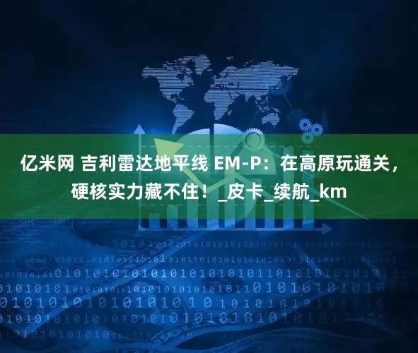 亿米网 吉利雷达地平线 EM-P：在高原玩通关，硬核实力藏不住！_皮卡_续航_km