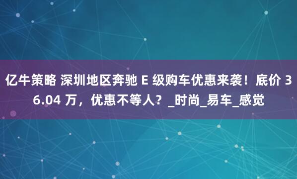 亿牛策略 深圳地区奔驰 E 级购车优惠来袭！底价 36.04 万，优惠不等人？_时尚_易车_感觉