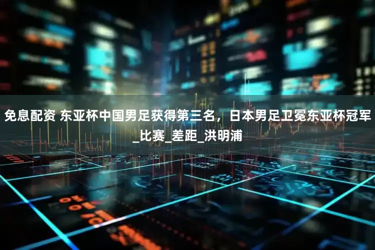 免息配资 东亚杯中国男足获得第三名，日本男足卫冕东亚杯冠军_比赛_差距_洪明浦