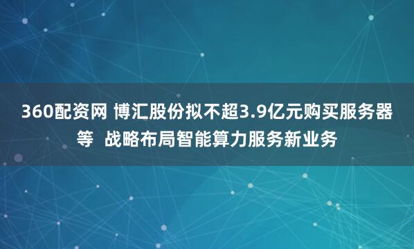 360配资网 博汇股份拟不超3.9亿元购买服务器等  战略布局智能算力服务新业务