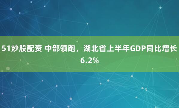 51炒股配资 中部领跑，湖北省上半年GDP同比增长6.2%