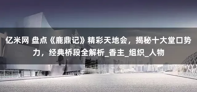 亿米网 盘点《鹿鼎记》精彩天地会，揭秘十大堂口势力，经典桥段全解析_香主_组织_人物