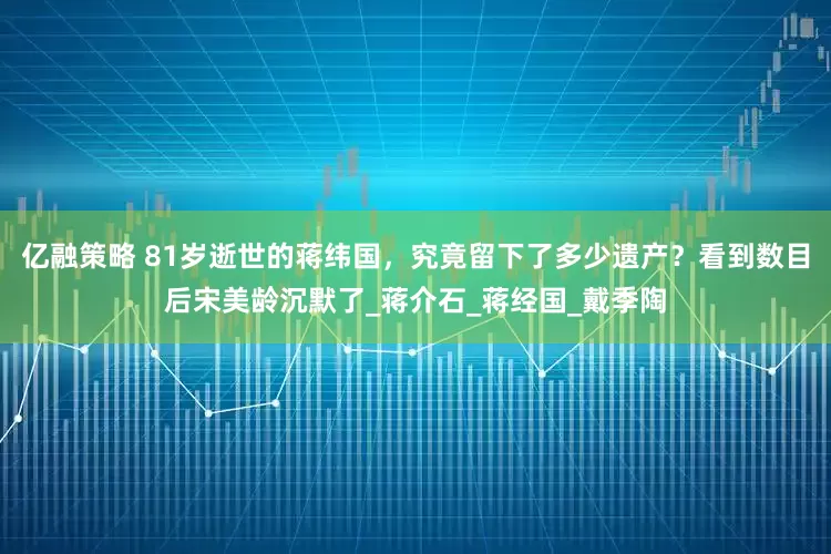 亿融策略 81岁逝世的蒋纬国，究竟留下了多少遗产？看到数目后宋美龄沉默了_蒋介石_蒋经国_戴季陶