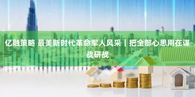 亿融策略 最美新时代革命军人风采｜把全部心思用在谋战研战