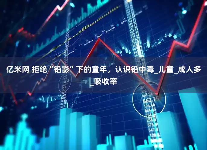 亿米网 拒绝“铅影”下的童年，认识铅中毒_儿童_成人多_吸收率