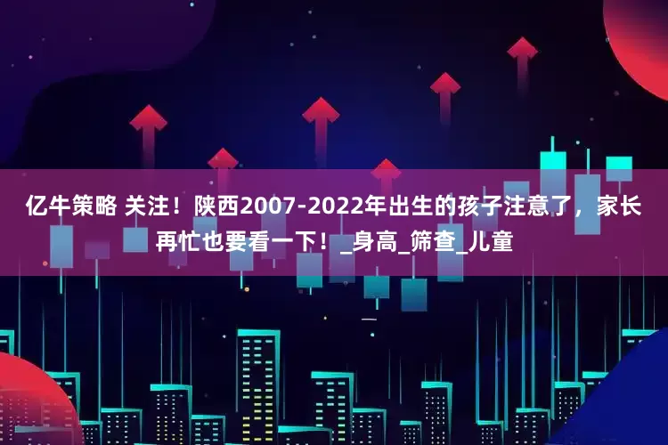 亿牛策略 关注！陕西2007-2022年出生的孩子注意了，家长再忙也要看一下！_身高_筛查_儿童