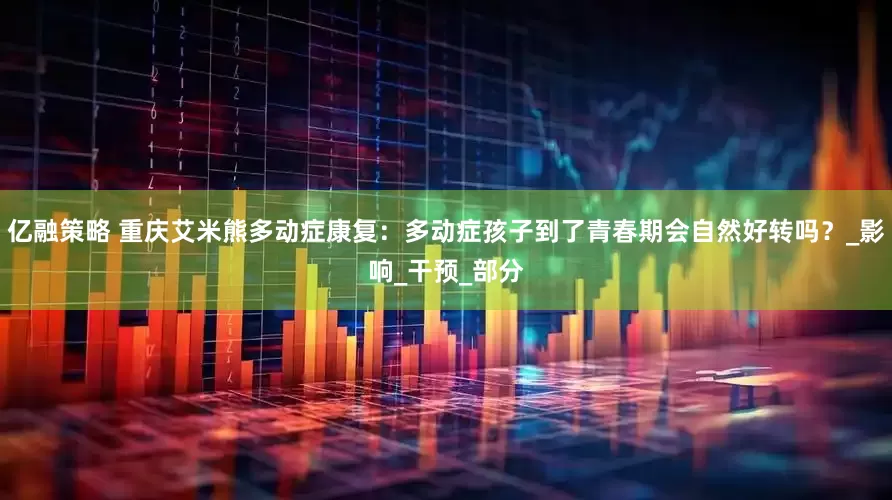 亿融策略 重庆艾米熊多动症康复：多动症孩子到了青春期会自然好转吗？_影响_干预_部分