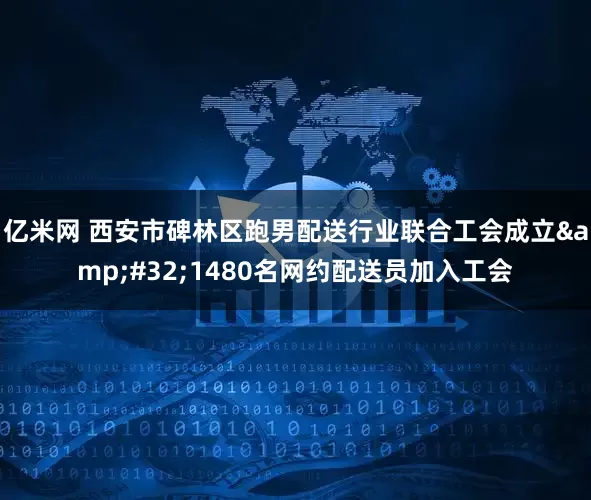 亿米网 西安市碑林区跑男配送行业联合工会成立&#32;1480名网约配送员加入工会