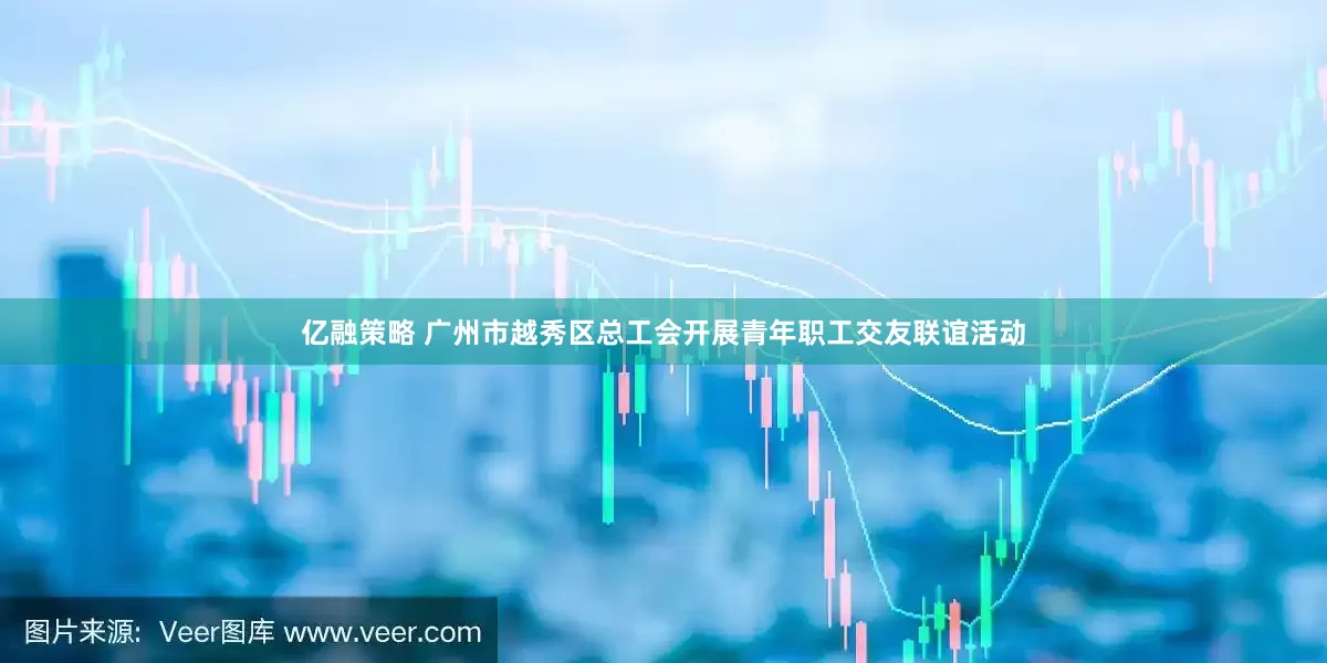 亿融策略 广州市越秀区总工会开展青年职工交友联谊活动