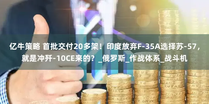 亿牛策略 首批交付20多架！印度放弃F-35A选择苏-57，就是冲歼-10CE来的？_俄罗斯_作战体系_战斗机